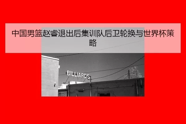 中国男篮赵睿退出后集训队后卫轮换与世界杯策略